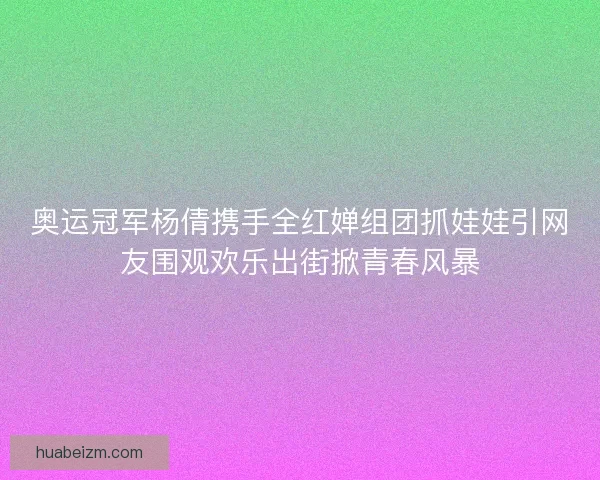 奥运冠军杨倩携手全红婵组团抓娃娃引网友围观欢乐出街掀青春风暴