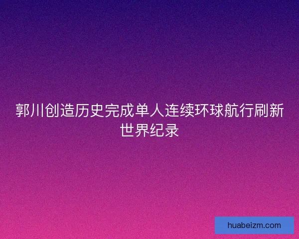 郭川创造历史完成单人连续环球航行刷新世界纪录