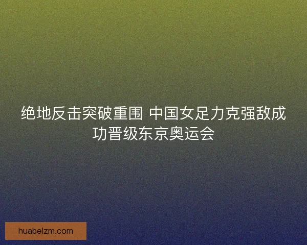 绝地反击突破重围 中国女足力克强敌成功晋级东京奥运会